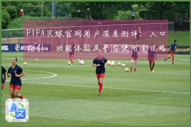 FIFA买球官网用户深度测评：入口指引、功能体验及平台使用全攻略