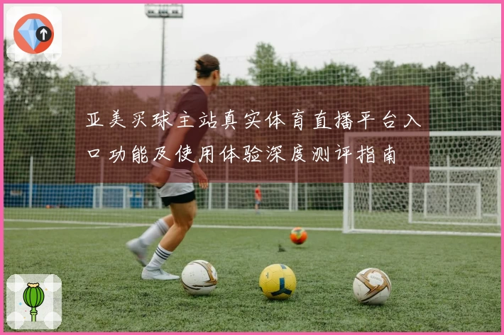 亚美买球主站真实体育直播平台入口功能及使用体验深度测评指南